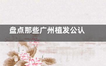 盘点那些广州植发公认好的医院：首瑞|熙朵|倍生|仁健|贞韩等8家植发医生技术服务都不差！